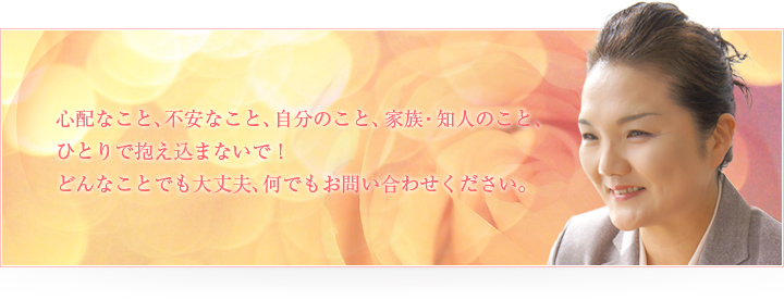 心配なこと、不安なこと、自分のこと、家族・知人のこと、ひとりで抱え込まないで！どんなことでも大丈夫、何でもお問い合わせください。