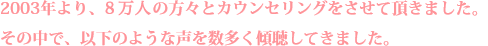 2003年より、８万人の方々とカウンセリングをさせて頂きました。その中で、以下のような声を数多く傾聴してきました。